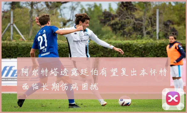 阿尔特塔透露廷伯有望复出本怀特面临长期伤病困扰