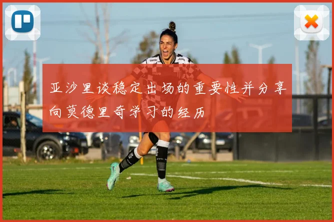 亚沙里谈稳定出场的重要性并分享向莫德里奇学习的经历