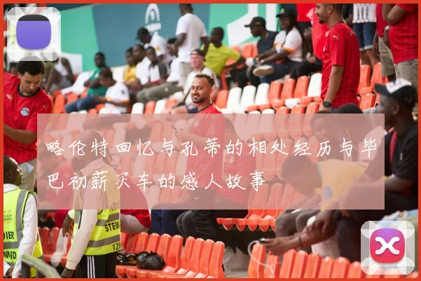 略伦特回忆与孔蒂的相处经历与毕巴初薪买车的感人故事