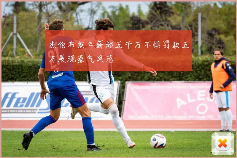 杰伦布朗年薪超五千万不惧罚款五万展现豪气风范