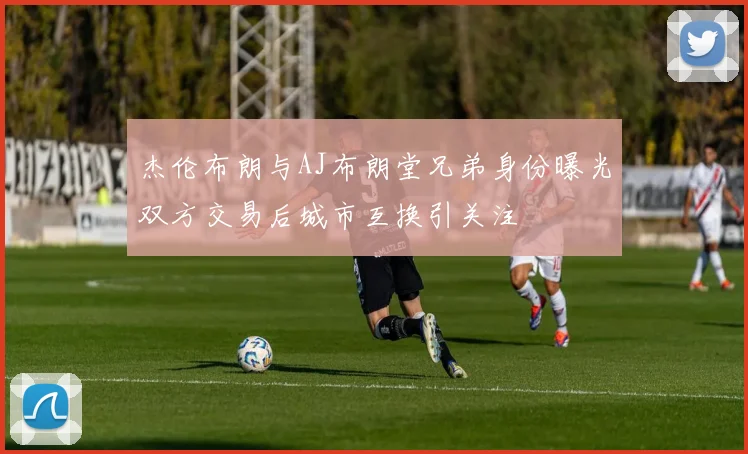 杰伦布朗与AJ布朗堂兄弟身份曝光双方交易后城市互换引关注