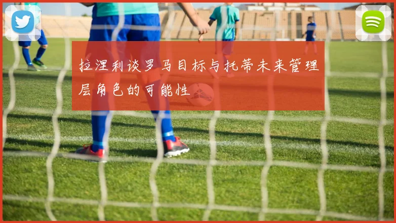 拉涅利谈罗马目标与托蒂未来管理层角色的可能性
