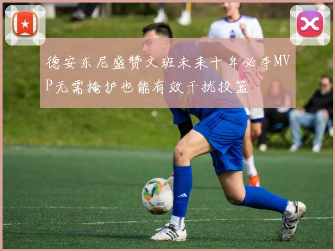 德安东尼盛赞文班未来十年必夺MVP无需掩护也能有效干扰投篮