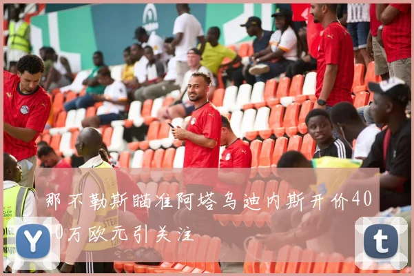 那不勒斯瞄准阿塔乌迪内斯开价4000万欧元引关注