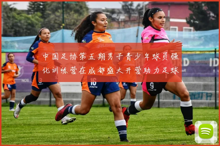 中国足协第五期男子青少年球员强化训练营在成都盛大开营助力足球未来发展