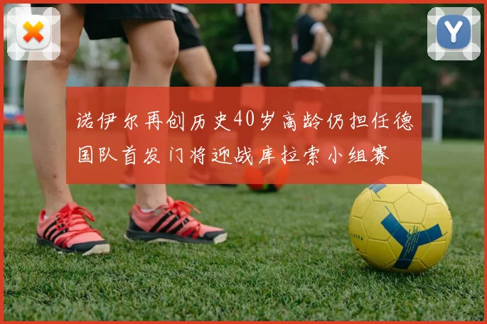 诺伊尔再创历史40岁高龄仍担任德国队首发门将迎战库拉索小组赛
