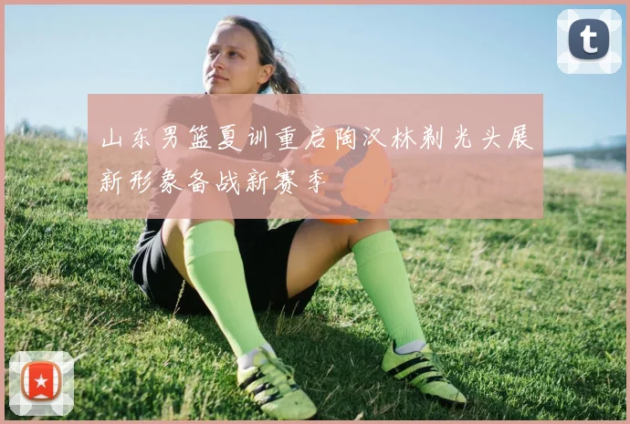山东男篮夏训重启陶汉林剃光头展新形象备战新赛季
