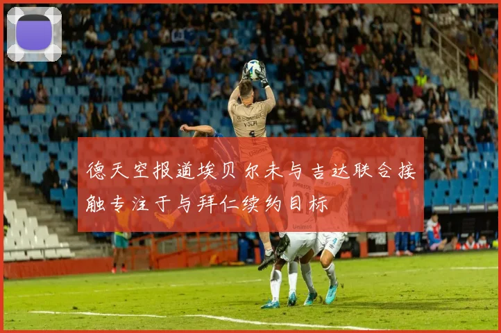 德天空报道埃贝尔未与吉达联合接触专注于与拜仁续约目标